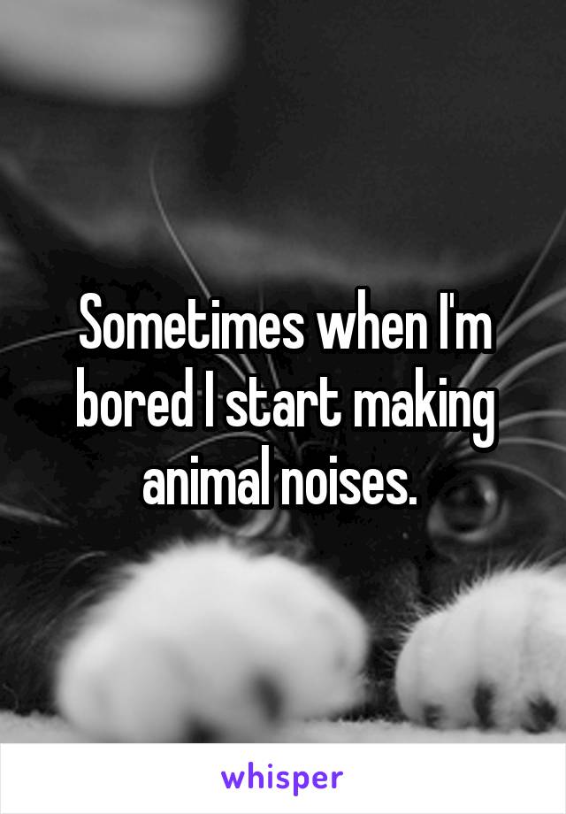 Sometimes when I'm bored I start making animal noises. 