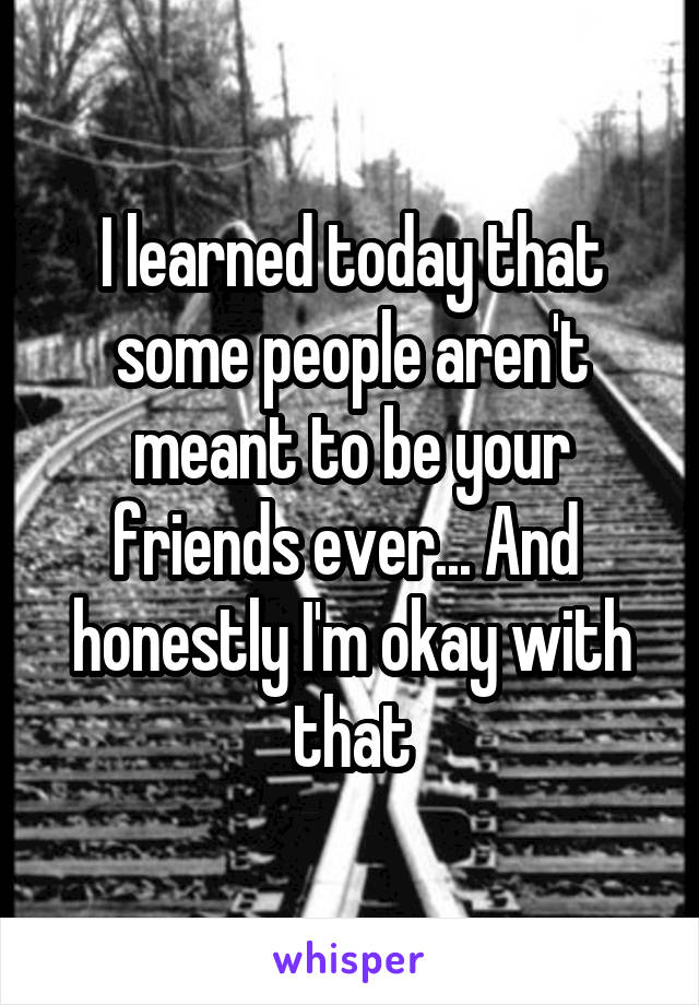 I learned today that some people aren't meant to be your friends ever... And 
honestly I'm okay with that