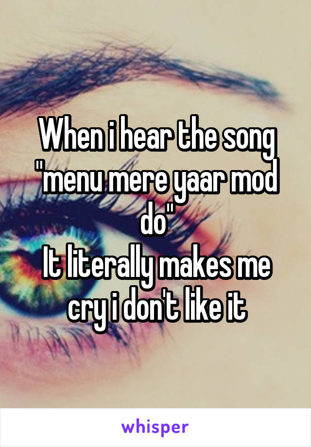 When i hear the song "menu mere yaar mod do"
It literally makes me cry i don't like it