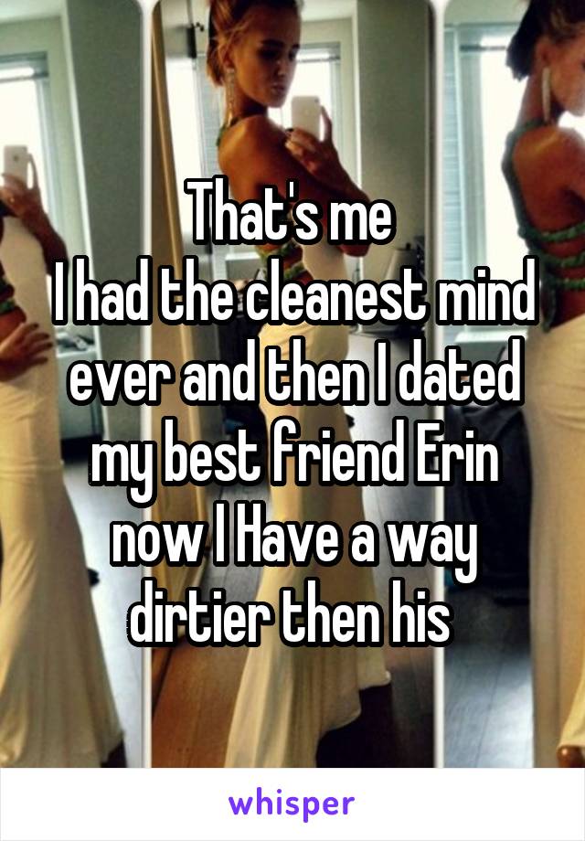 That's me 
I had the cleanest mind ever and then I dated my best friend Erin now I Have a way dirtier then his 