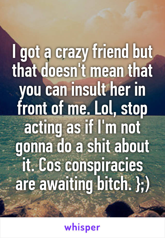 I got a crazy friend but that doesn't mean that you can insult her in front of me. Lol, stop acting as if I'm not gonna do a shit about it. Cos conspiracies are awaiting bitch. };)