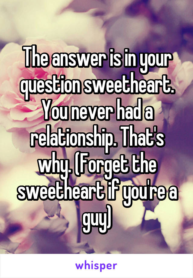 The answer is in your question sweetheart. You never had a relationship. That's why. (Forget the sweetheart if you're a guy)