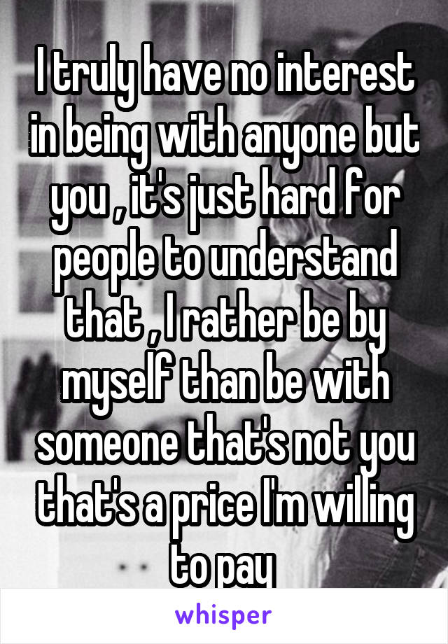 I truly have no interest in being with anyone but you , it's just hard for people to understand that , I rather be by myself than be with someone that's not you that's a price I'm willing to pay 