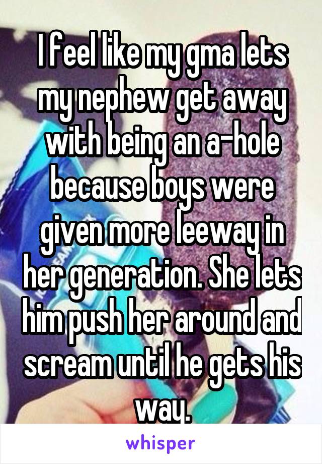 I feel like my gma lets my nephew get away with being an a-hole because boys were given more leeway in her generation. She lets him push her around and scream until he gets his way.