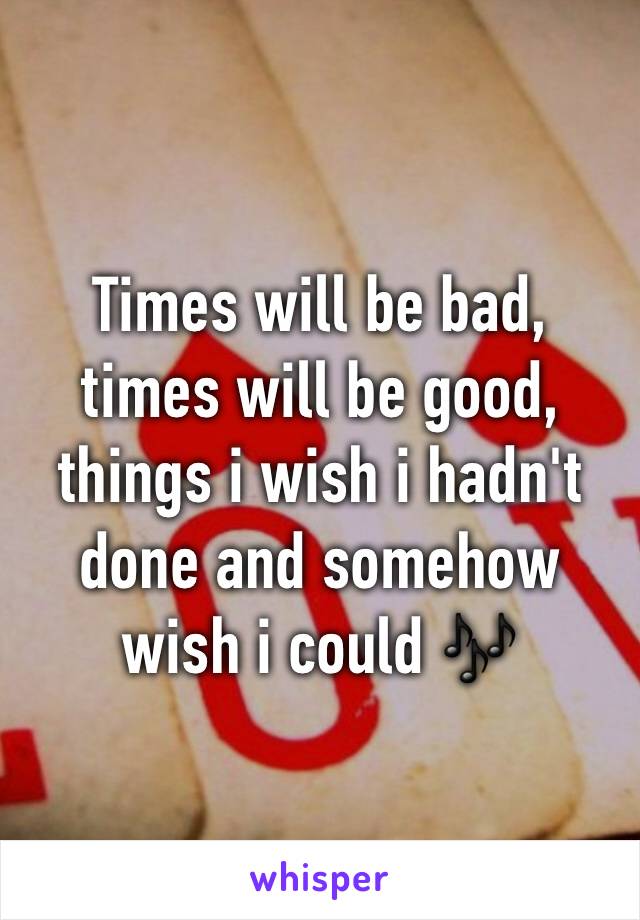 Times will be bad, times will be good,
things i wish i hadn't done and somehow wish i could 🎶