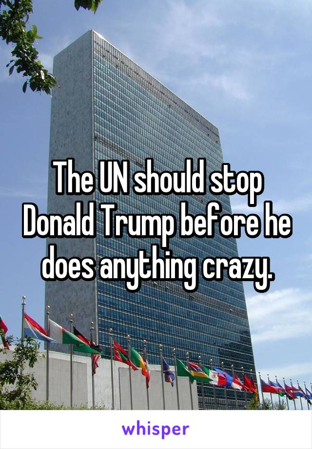 The UN should stop Donald Trump before he does anything crazy.