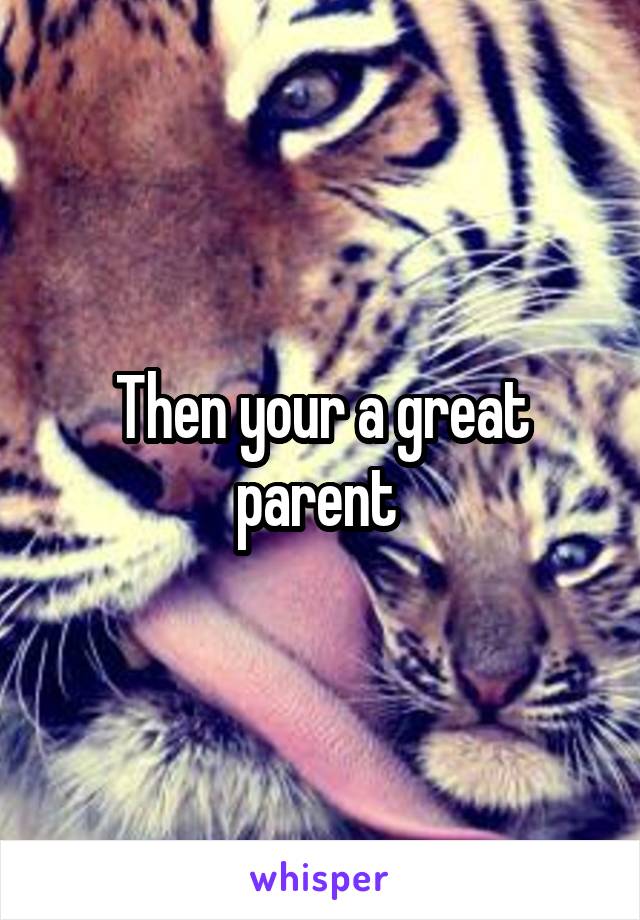 Then your a great parent 