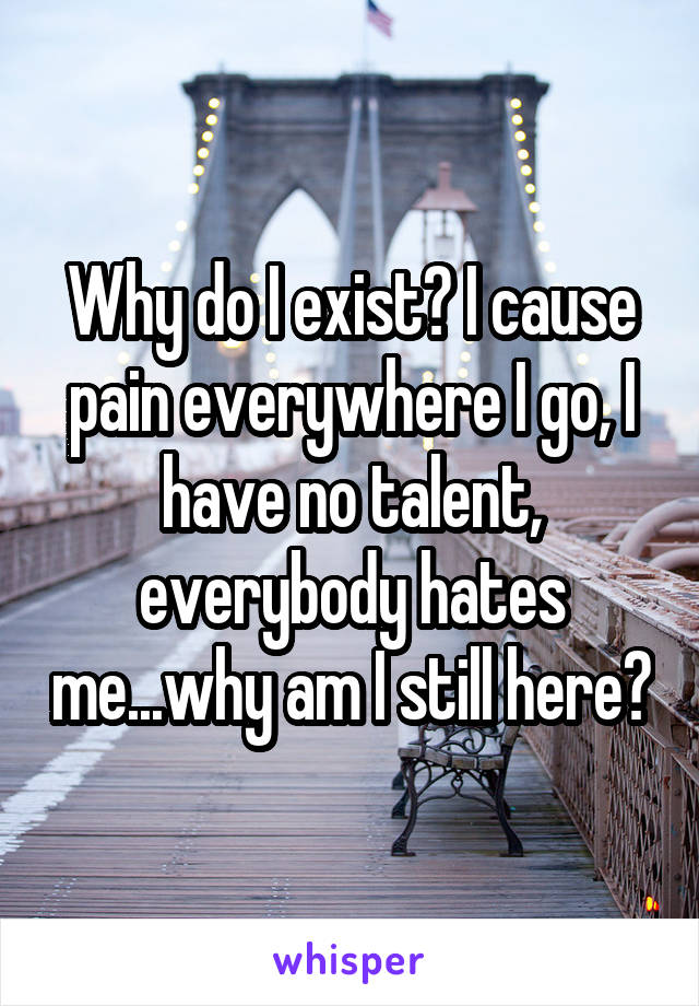 Why do I exist? I cause pain everywhere I go, I have no talent, everybody hates me...why am I still here?