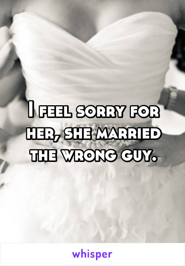 I feel sorry for her, she married the wrong guy.