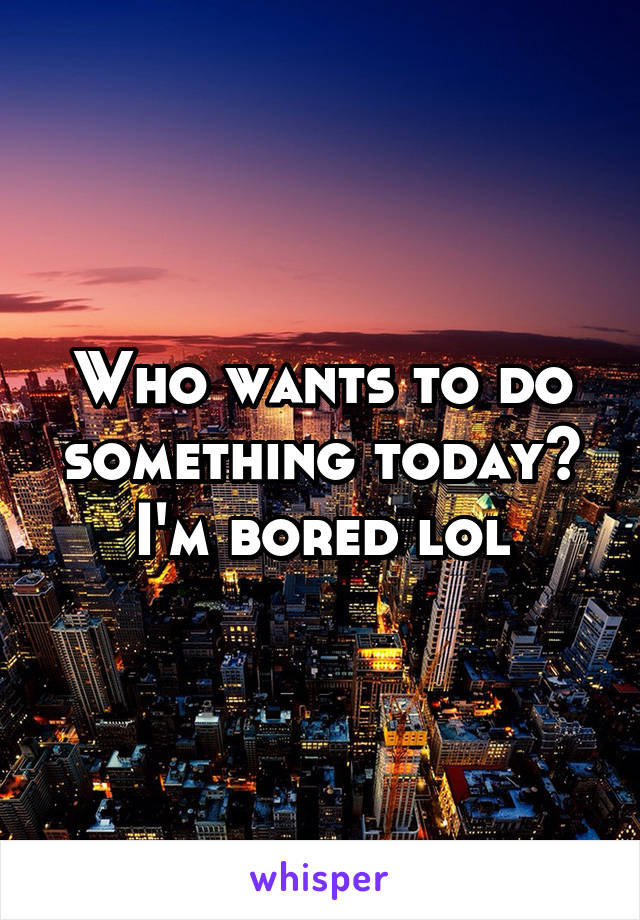 Who wants to do something today? I'm bored lol