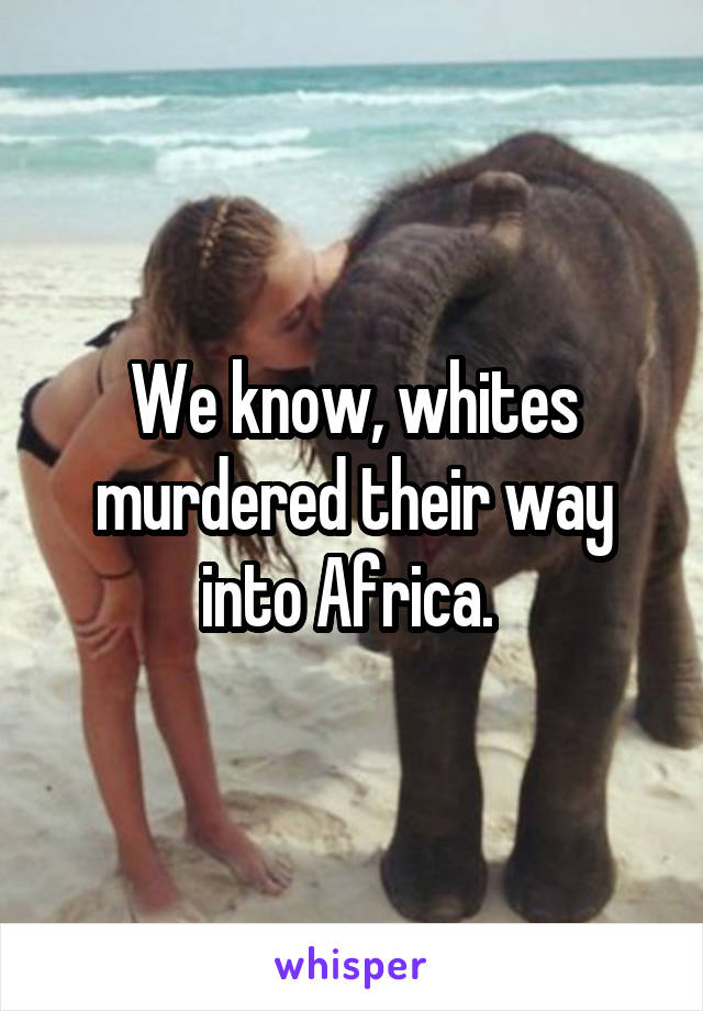 We know, whites murdered their way into Africa. 