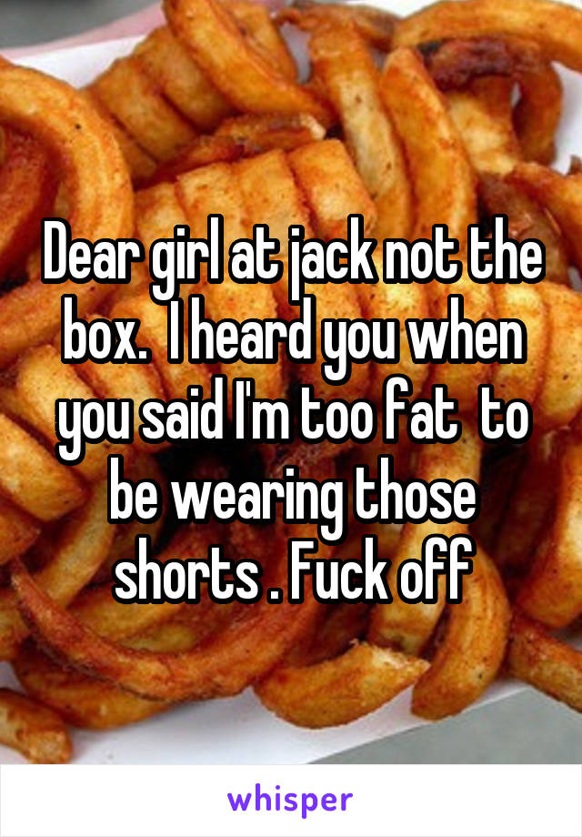 Dear girl at jack not the box.  I heard you when you said I'm too fat  to be wearing those shorts . Fuck off