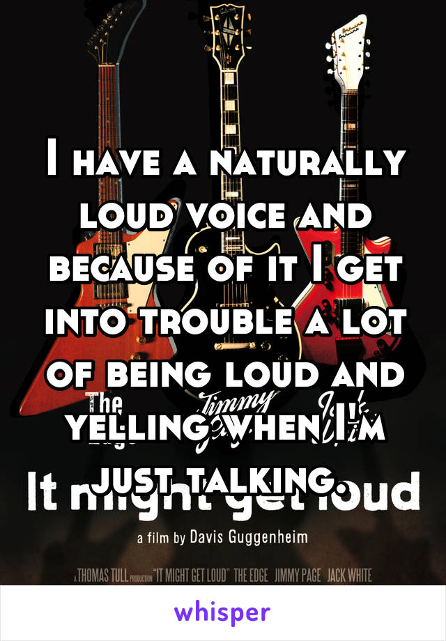 I have a naturally loud voice and because of it I get into trouble a lot of being loud and yelling when I'm just talking. 