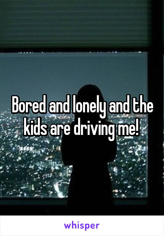 Bored and lonely and the kids are driving me! 