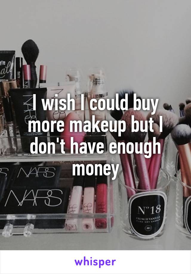 I wish I could buy more makeup but I don't have enough money