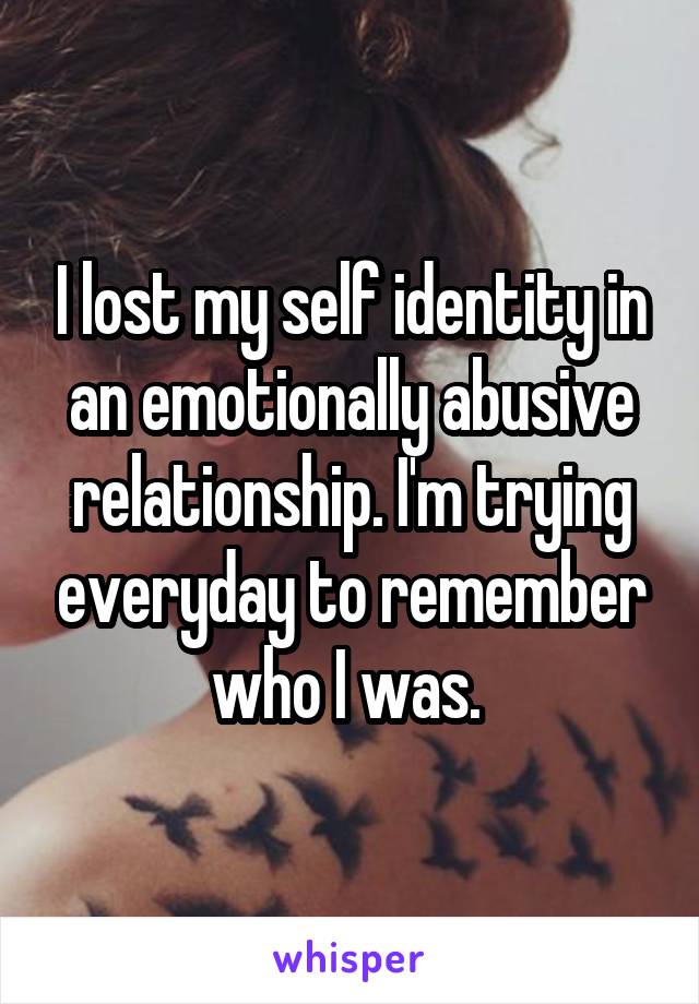 I lost my self identity in an emotionally abusive relationship. I'm trying everyday to remember who I was. 