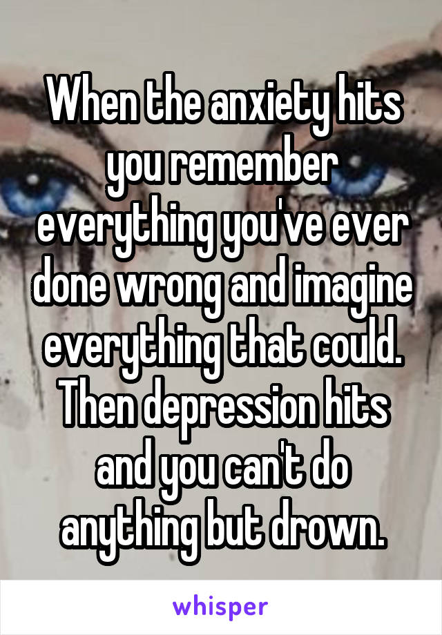 When the anxiety hits you remember everything you've ever done wrong and imagine everything that could. Then depression hits and you can't do anything but drown.