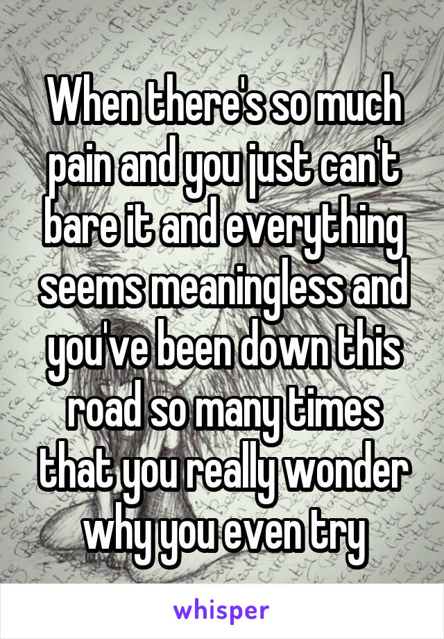 When there's so much pain and you just can't bare it and everything seems meaningless and you've been down this road so many times that you really wonder why you even try