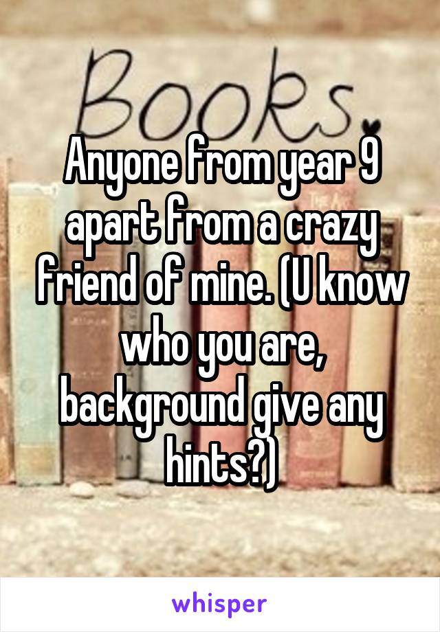 Anyone from year 9 apart from a crazy friend of mine. (U know who you are, background give any hints?)