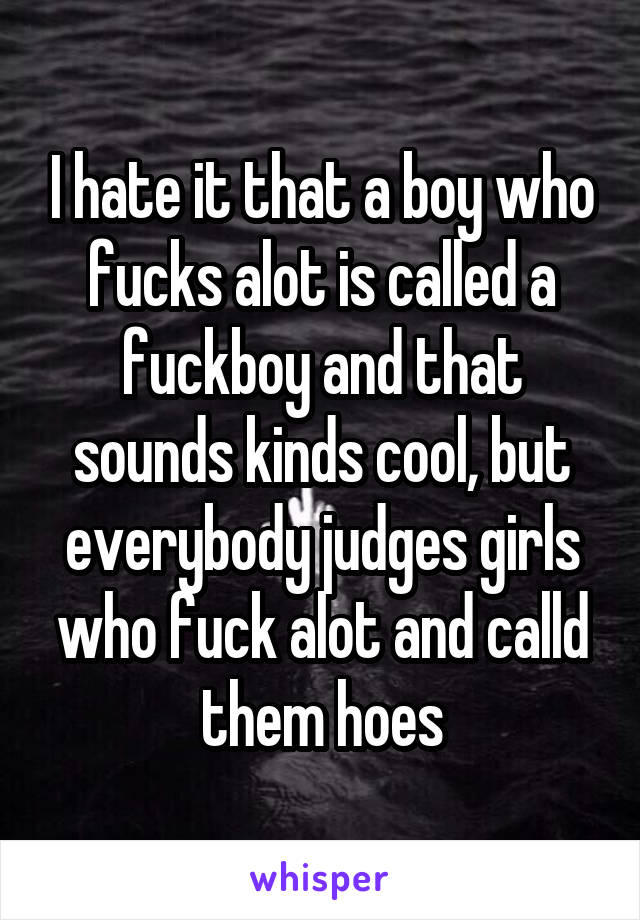 I hate it that a boy who fucks alot is called a fuckboy and that sounds kinds cool, but everybody judges girls who fuck alot and calld them hoes