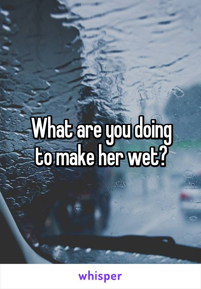 What are you doing
to make her wet?