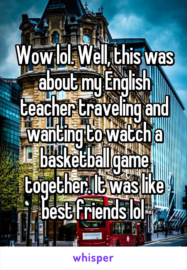 Wow lol. Well, this was about my English teacher traveling and wanting to watch a basketball game together. It was like best friends lol 