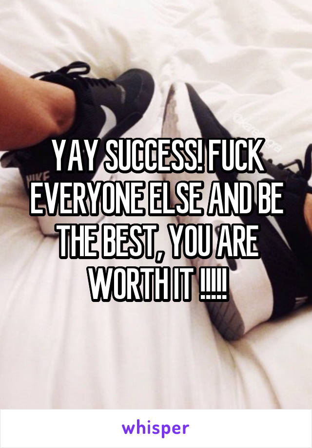 YAY SUCCESS! FUCK EVERYONE ELSE AND BE THE BEST, YOU ARE WORTH IT !!!!!