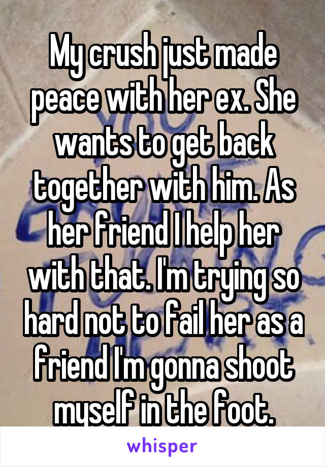 My crush just made peace with her ex. She wants to get back together with him. As her friend I help her with that. I'm trying so hard not to fail her as a friend I'm gonna shoot myself in the foot.