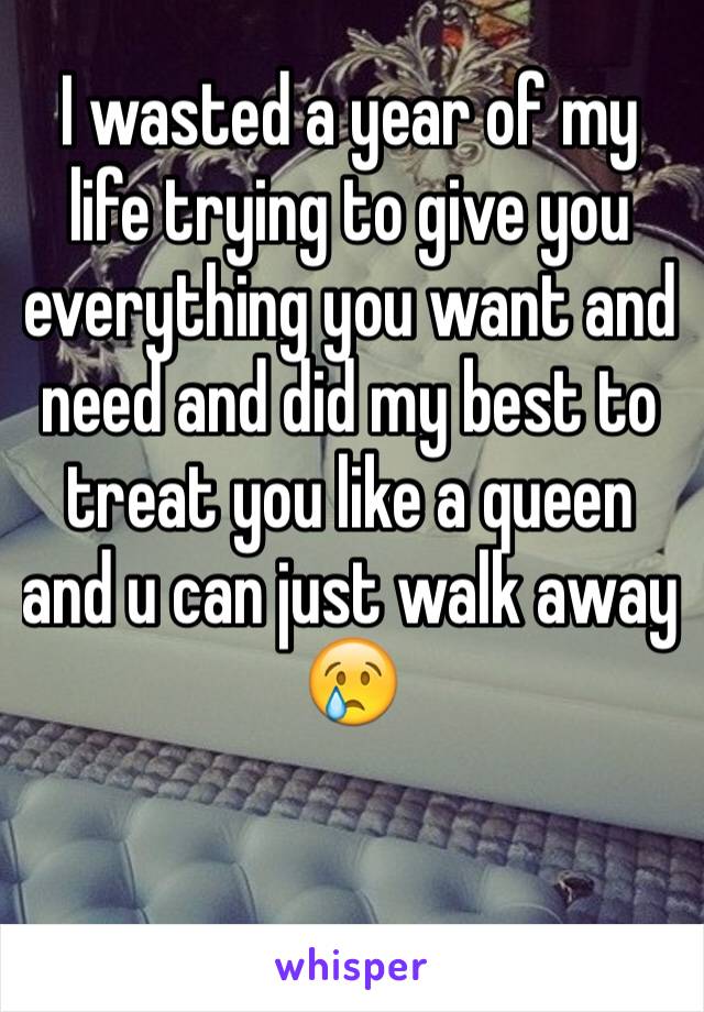 I wasted a year of my life trying to give you everything you want and need and did my best to treat you like a queen and u can just walk away 😢