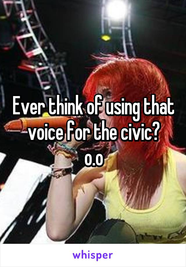 Ever think of using that voice for the civic?
o.o