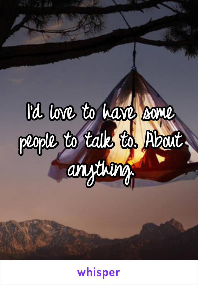 I'd love to have some people to talk to. About anything.