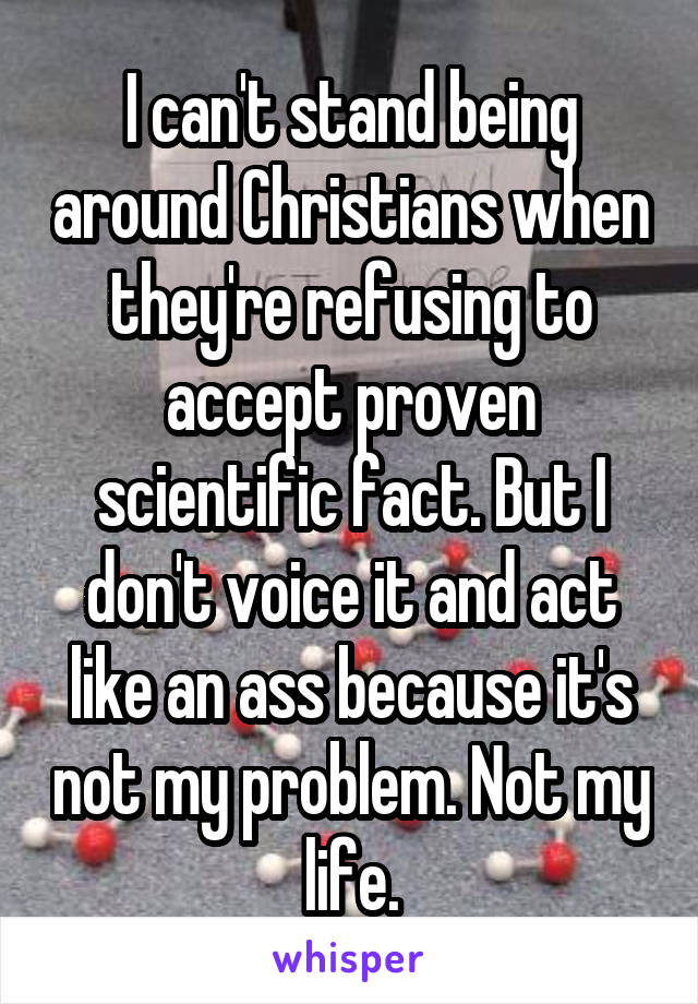 I can't stand being around Christians when they're refusing to accept proven scientific fact. But I don't voice it and act like an ass because it's not my problem. Not my life.