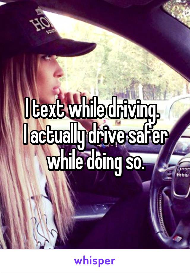 I text while driving.  
I actually drive safer while doing so.