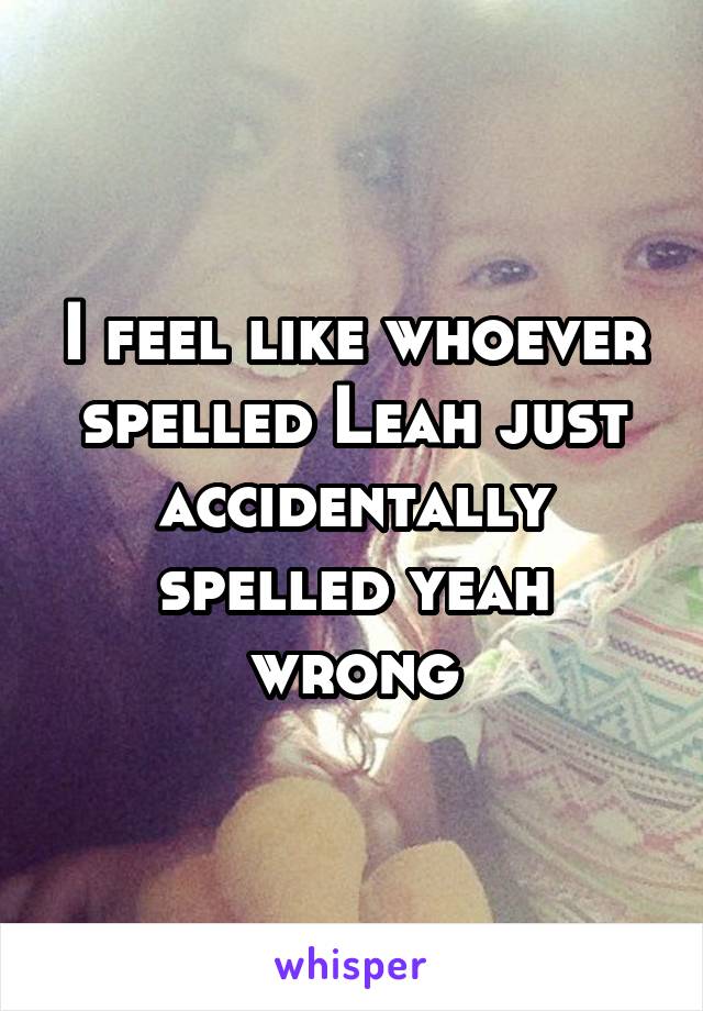 I feel like whoever spelled Leah just accidentally spelled yeah wrong