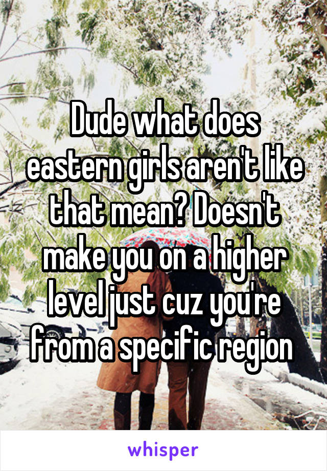 Dude what does eastern girls aren't like that mean? Doesn't make you on a higher level just cuz you're from a specific region 