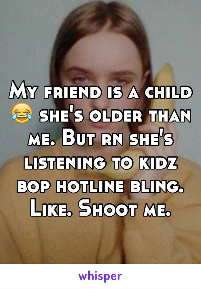 My friend is a child 😂 she's older than me. But rn she's listening to kidz bop hotline bling. Like. Shoot me. 