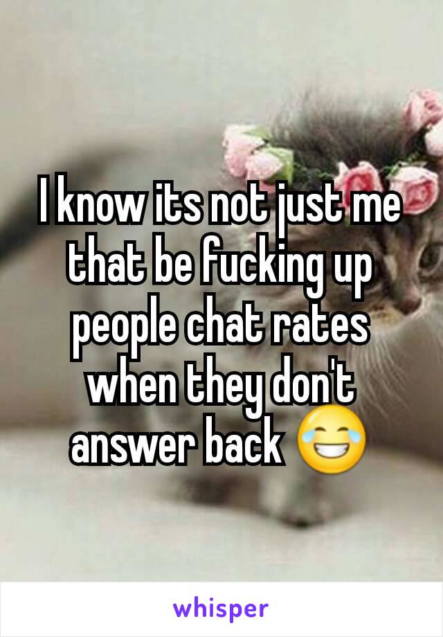 I know its not just me that be fucking up people chat rates when they don't answer back 😂