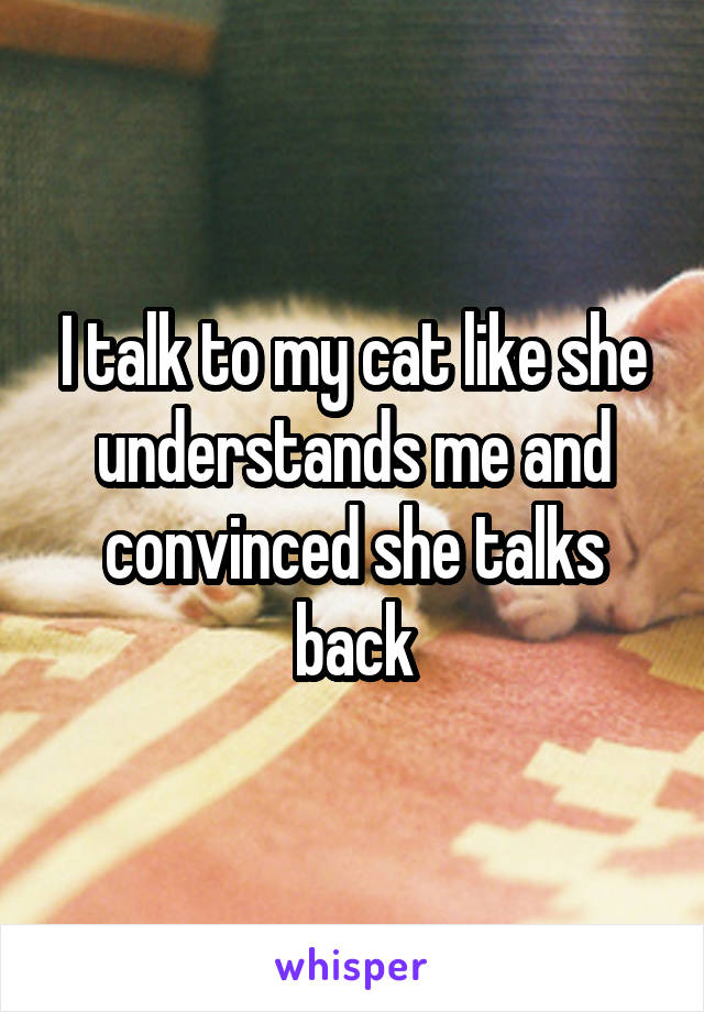 I talk to my cat like she understands me and convinced she talks back