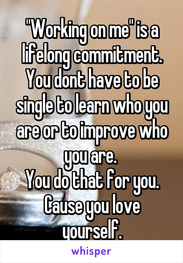 "Working on me" is a lifelong commitment. You dont have to be single to learn who you are or to improve who you are. 
You do that for you.
Cause you love yourself.