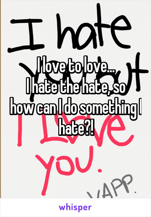 I love to love...
I hate the hate, so how can I do something I hate?!
