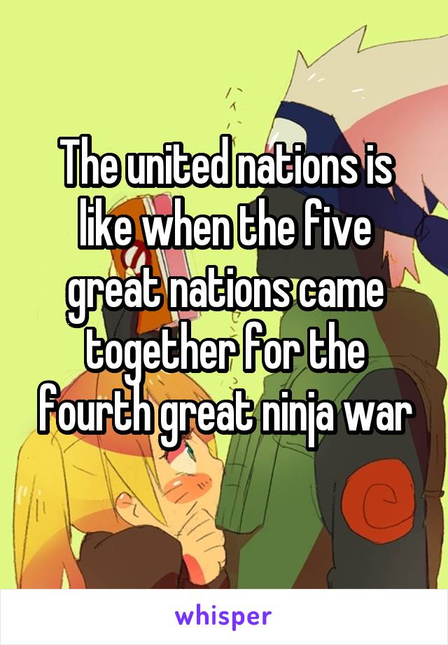 The united nations is like when the five great nations came together for the fourth great ninja war
