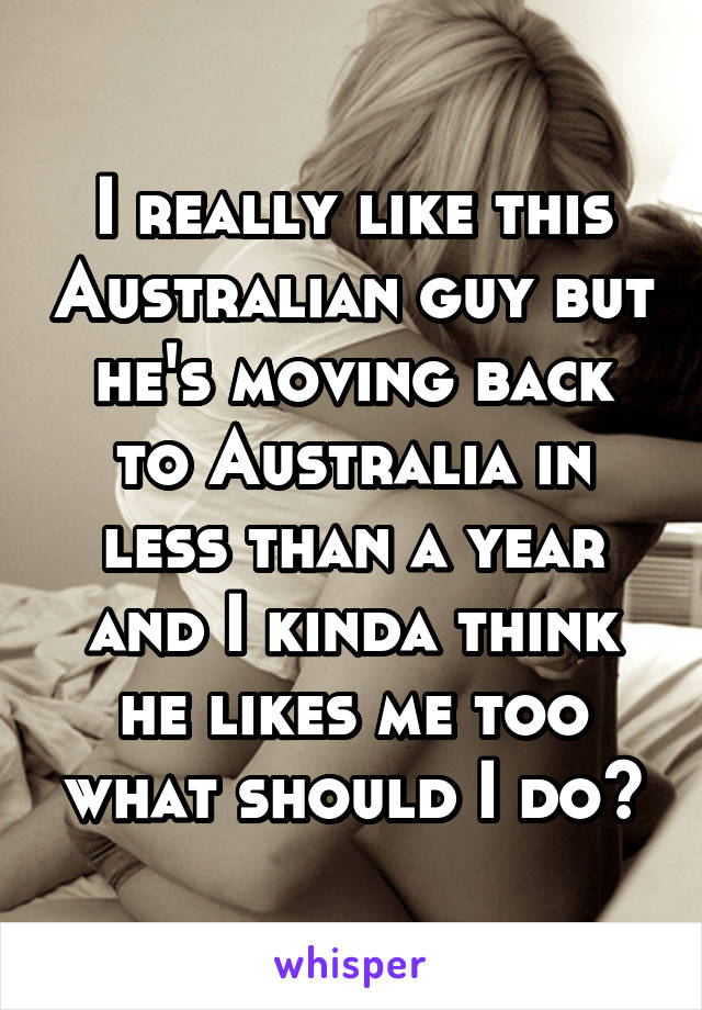 I really like this Australian guy but he's moving back to Australia in less than a year and I kinda think he likes me too what should I do?