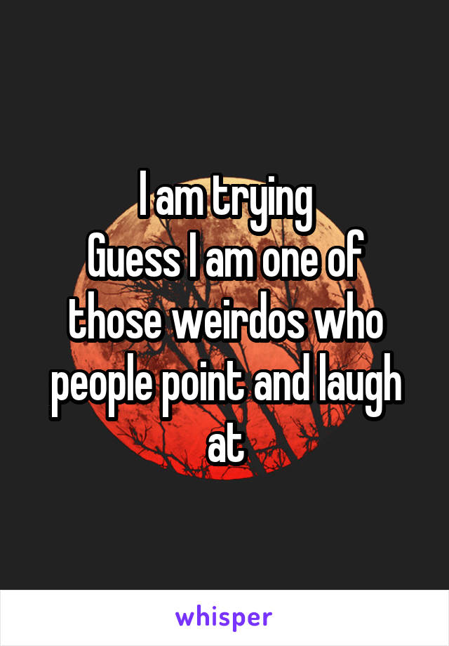 I am trying
Guess I am one of those weirdos who people point and laugh at