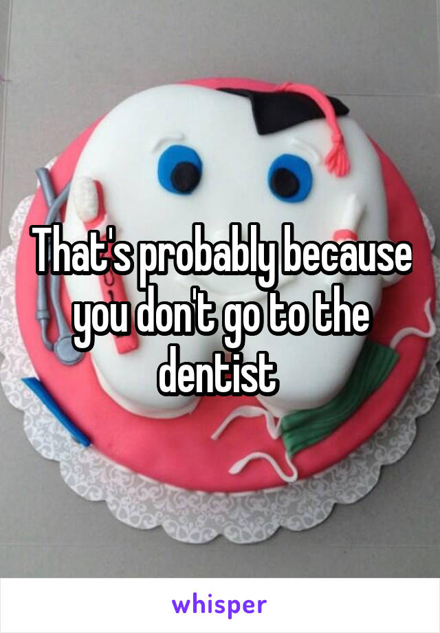 That's probably because you don't go to the dentist 