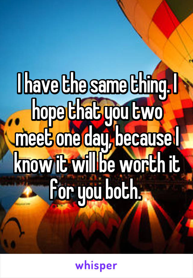 I have the same thing. I hope that you two meet one day, because I know it will be worth it for you both. 