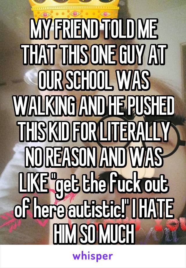 MY FRIEND TOLD ME THAT THIS ONE GUY AT OUR SCHOOL WAS WALKING AND HE PUSHED THIS KID FOR LITERALLY NO REASON AND WAS LIKE "get the fuck out of here autistic!" I HATE HIM SO MUCH