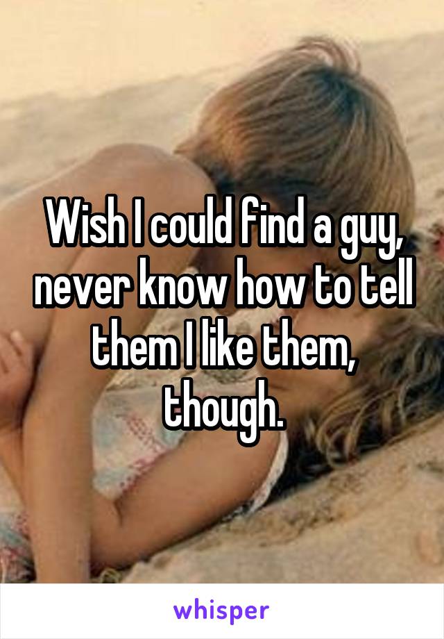 Wish I could find a guy, never know how to tell them I like them, though.