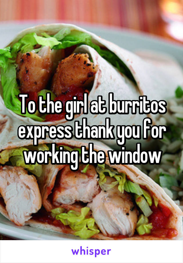 To the girl at burritos express thank you for working the window