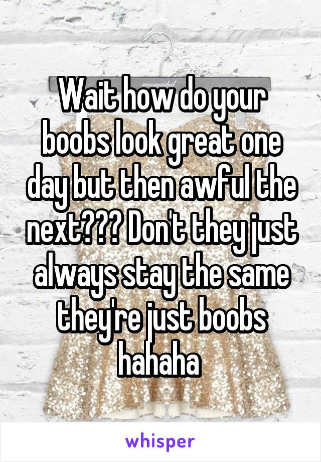 Wait how do your boobs look great one day but then awful the next??? Don't they just always stay the same they're just boobs hahaha 