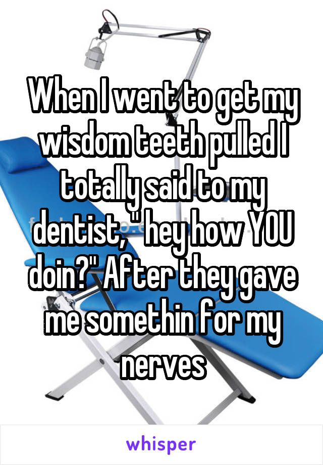 When I went to get my wisdom teeth pulled I totally said to my dentist, " hey how YOU doin?" After they gave me somethin for my nerves